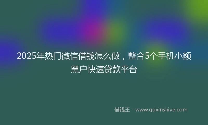 2025年热门微信借钱怎么做，整合5个手机小额黑户快速贷款平台