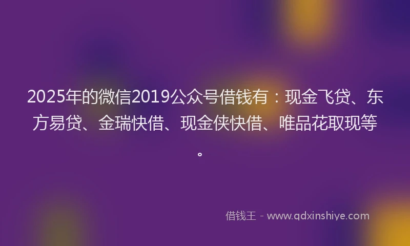 2025年的微信2019公众号借钱有：现金飞贷、东方易贷、金瑞快借、现金侠快借、唯品花取现等。