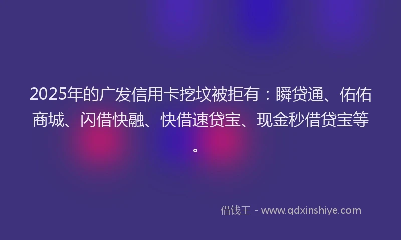 2025年的广发信用卡挖坟被拒有：瞬贷通、佑佑商城、闪借快融、快借速贷宝、现金秒借贷宝等。