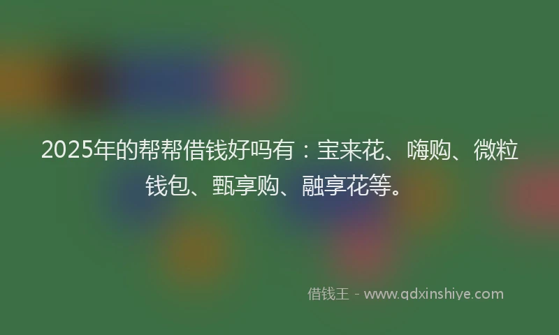2025年的帮帮借钱好吗有：宝来花、嗨购、微粒钱包、甄享购、融享花等。