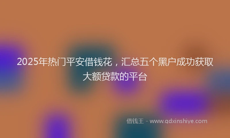 2025年热门平安借钱花，汇总五个黑户成功获取大额贷款的平台