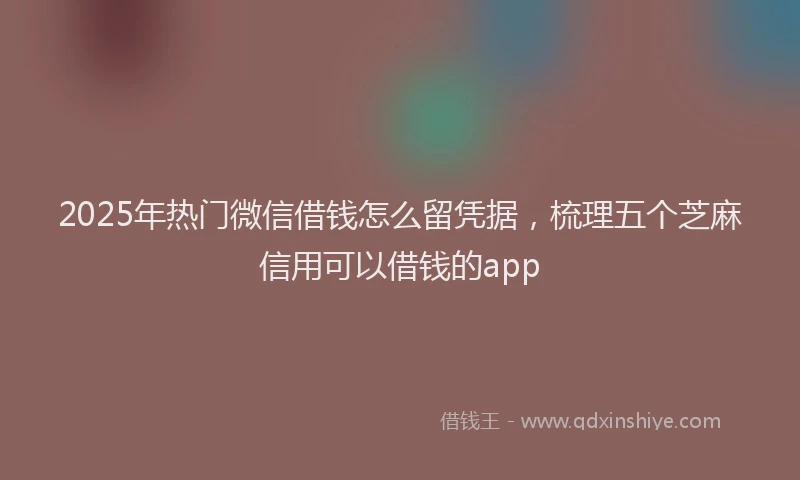 2025年热门微信借钱怎么留凭据,梳理五个芝麻信用可以借钱的app