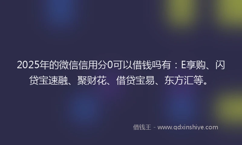 2025年的微信信用分0可以借钱吗有：E享购、闪贷宝速融、聚财花、借贷宝易、东方汇等。