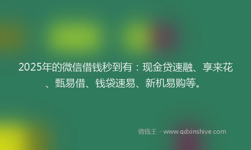 2025年的微信借钱秒到有：现金贷速融、享来花、甄易借、钱袋速易、新机易购等。