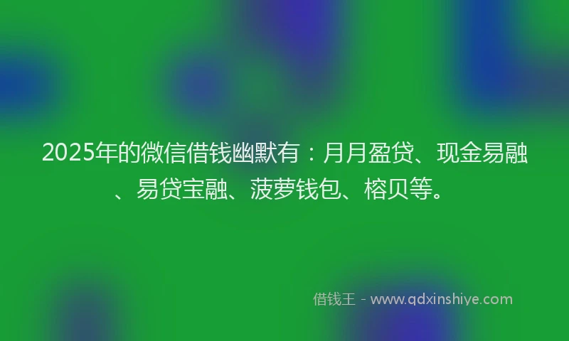 2025年的微信借钱幽默有:月月盈贷、现金易融、易贷宝融、菠萝钱包、榕贝等。