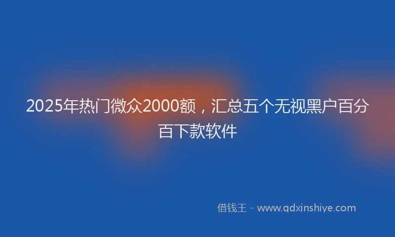 2025年热门微众2000额，汇总五个无视黑户百分百下款软件