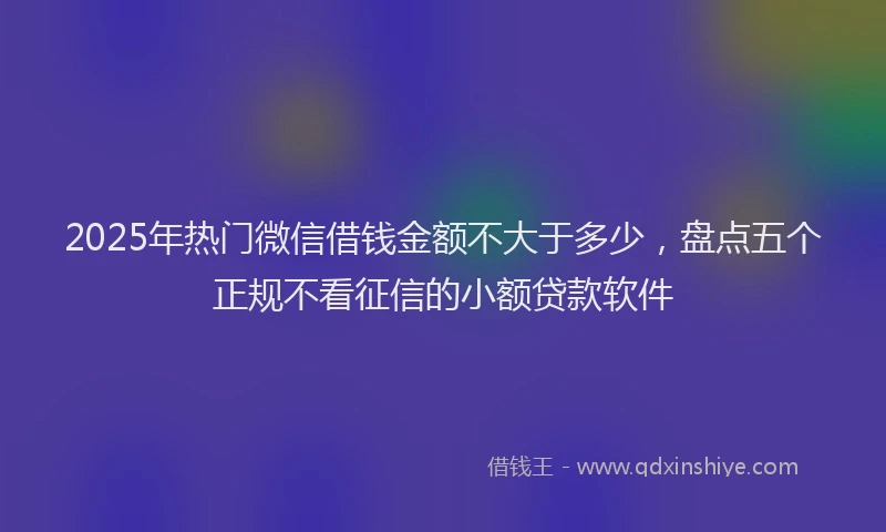 2025年热门微信借钱金额不大于多少，盘点五个正规不看征信的小额贷款软件