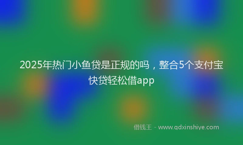 2025年热门小鱼贷是正规的吗，整合5个支付宝快贷轻松借app