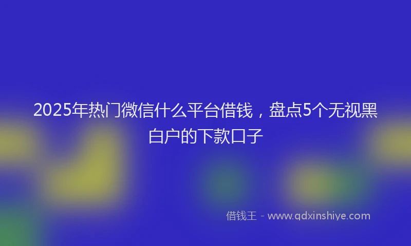 2025年热门微信什么平台借钱，盘点5个无视黑白户的下款口子