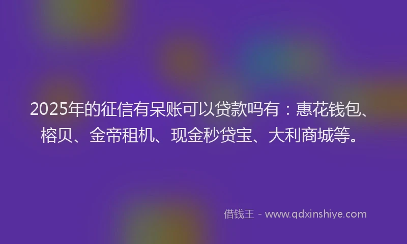 2025年的征信有呆账可以贷款吗有：惠花钱包、榕贝、金帝租机、现金秒贷宝、大利商城等。