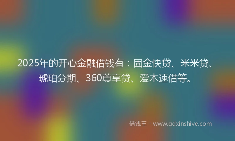 2025年的开心金融借钱有：固金快贷、米米贷、琥珀分期、360尊享贷、爱木速借等。
