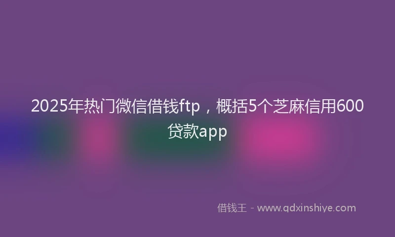 2025年热门微信借钱ftp，概括5个芝麻信用600贷款app