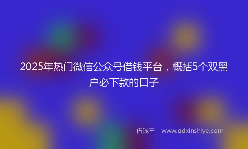 2025年热门微信公众号借钱平台，概括5个双黑户必下款的口子