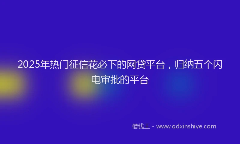 2025年热门征信花必下的网贷平台，归纳五个闪电审批的平台