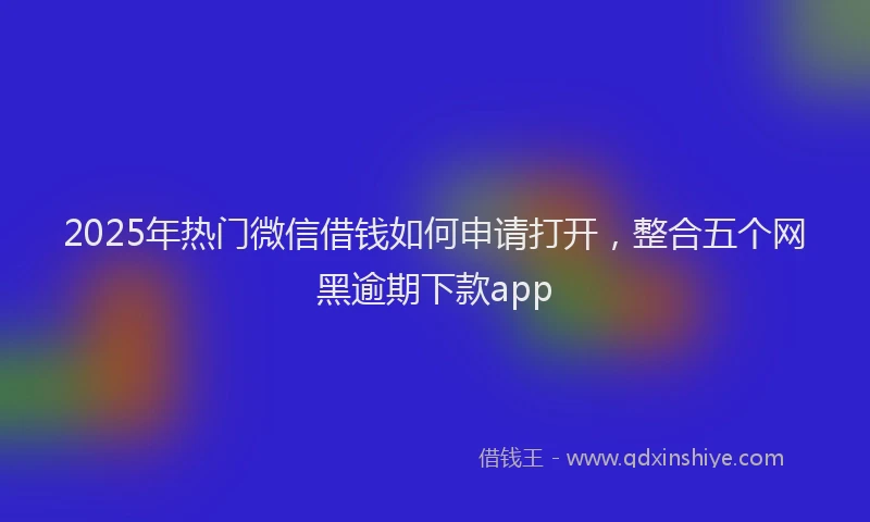 2025年热门微信借钱如何申请打开，整合五个网黑逾期下款app