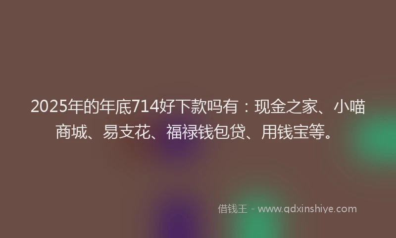 2025年的年底714好下款吗有：现金之家、小喵商城、易支花、福禄钱包贷、用钱宝等。