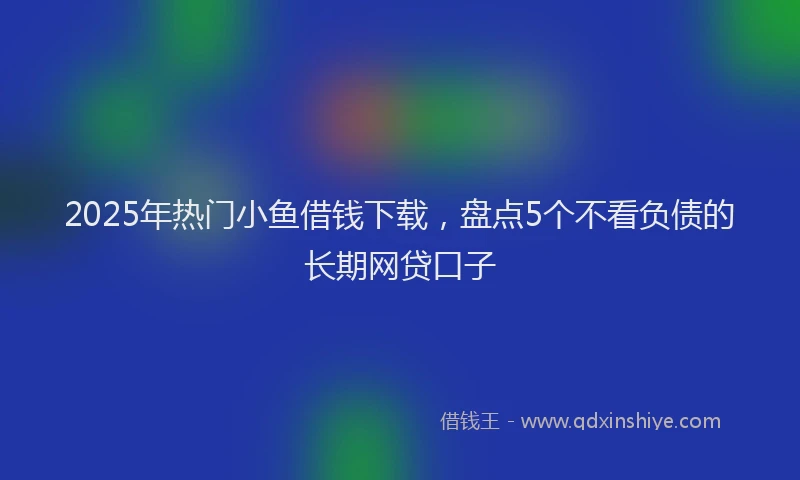 2025年热门小鱼借钱下载，盘点5个不看负债的长期网贷口子