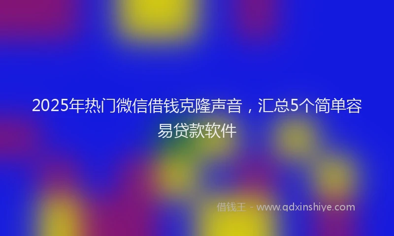 2025年热门微信借钱克隆声音，汇总5个简单容易贷款软件