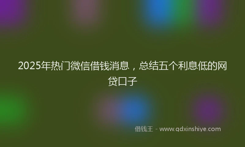 2025年热门微信借钱消息，总结五个利息低的网贷口子