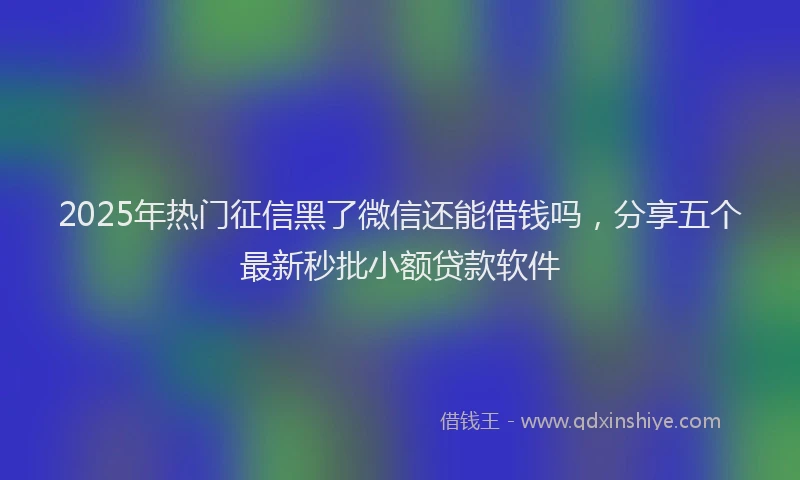 2025年热门征信黑了微信还能借钱吗，分享五个最新秒批小额贷款软件
