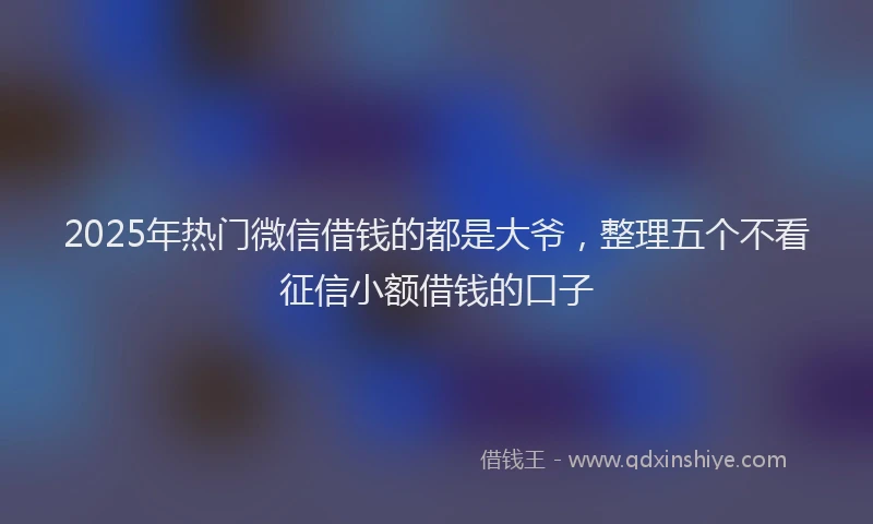 2025年热门微信借钱的都是大爷，整理五个不看征信小额借钱的口子