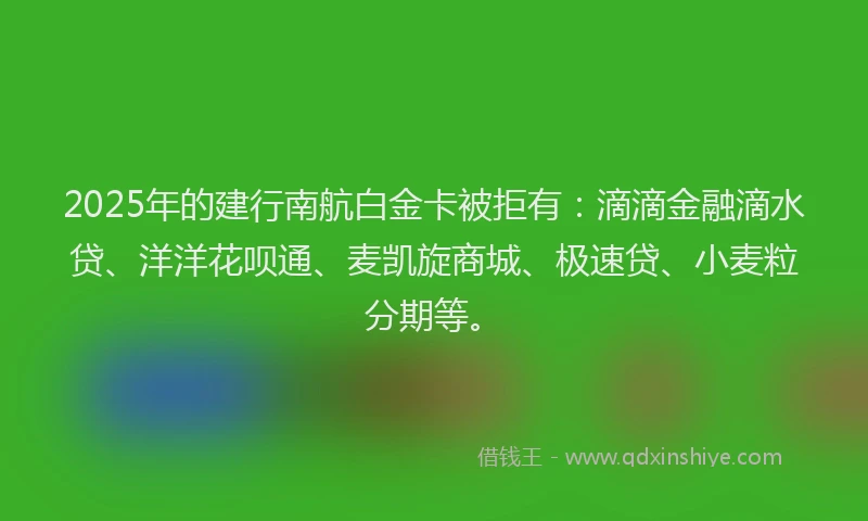2025年的建行南航白金卡被拒有：滴滴金融滴水贷、洋洋花呗通、麦凯旋商城、极速贷、小麦粒分期等。