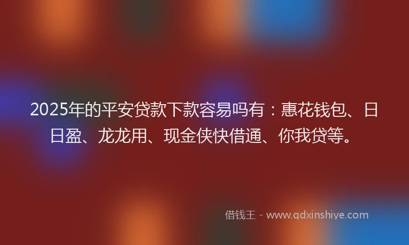 2025年的平安贷款下款容易吗有：惠花钱包、日日盈、龙龙用、现金侠快借通、你我贷等。