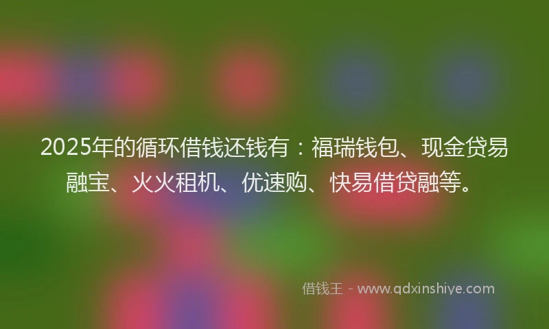 2025年的循环借钱还钱有：福瑞钱包、现金贷易融宝、火火租机、优速购、快易借贷融等。