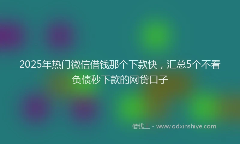 2025年热门微信借钱那个下款快，汇总5个不看负债秒下款的网贷口子