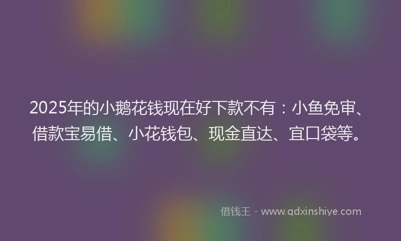 2025年的小鹅花钱现在好下款不有：小鱼免审、借款宝易借、小花钱包、现金直达、宜口袋等。