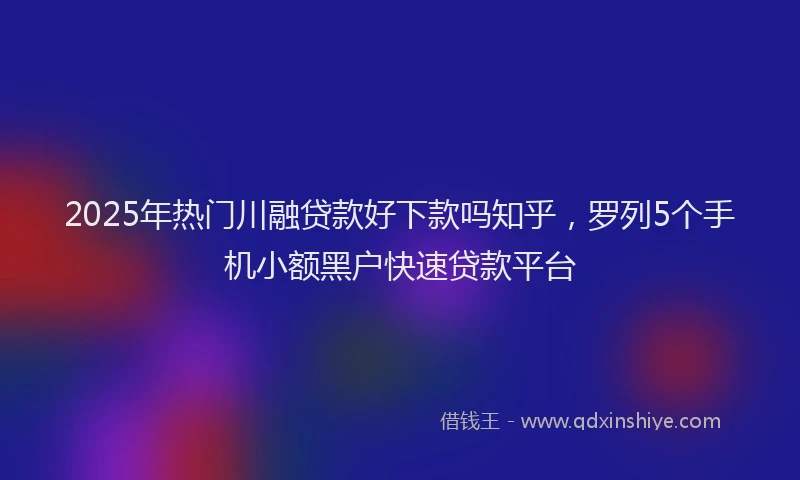 2025年热门川融贷款好下款吗知乎，罗列5个手机小额黑户快速贷款平台