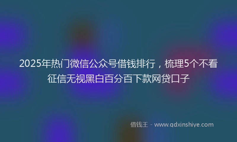 2025年热门微信公众号借钱排行，梳理5个不看征信无视黑白百分百下款网贷口子