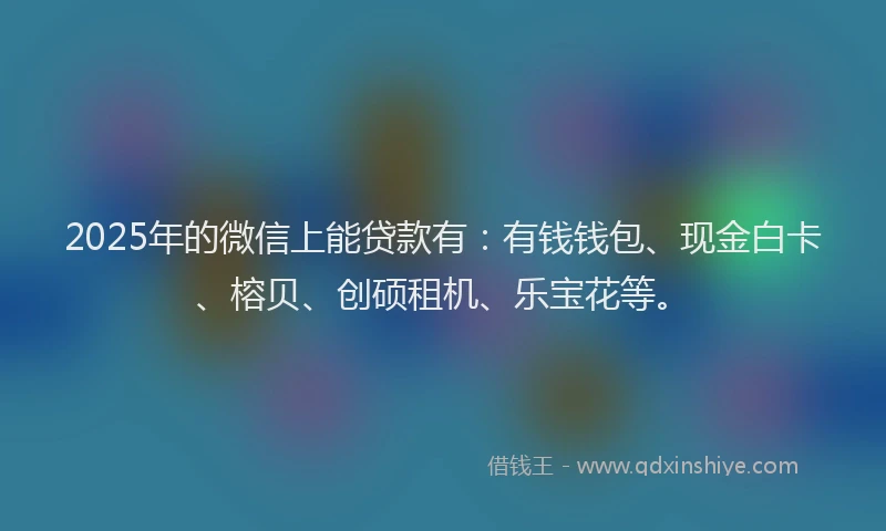 2025年的微信上能贷款有：有钱钱包、现金白卡、榕贝、创硕租机、乐宝花等。