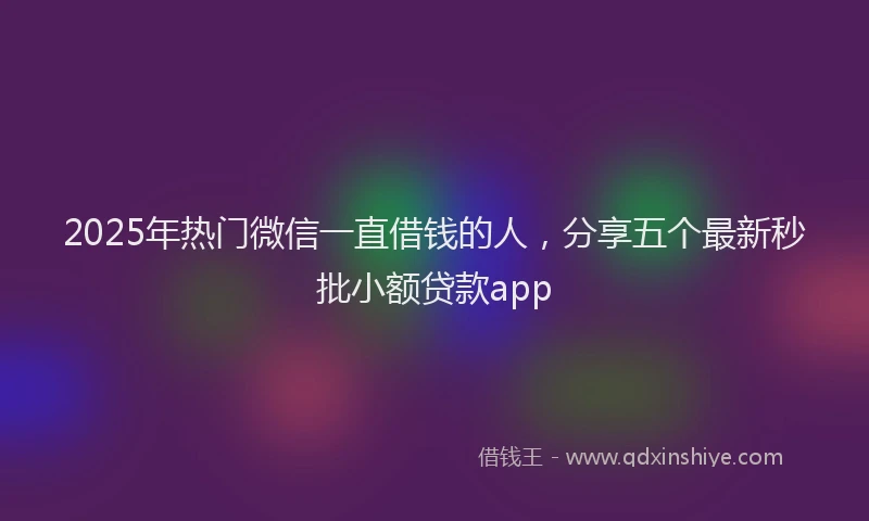 2025年热门微信一直借钱的人，分享五个最新秒批小额贷款app