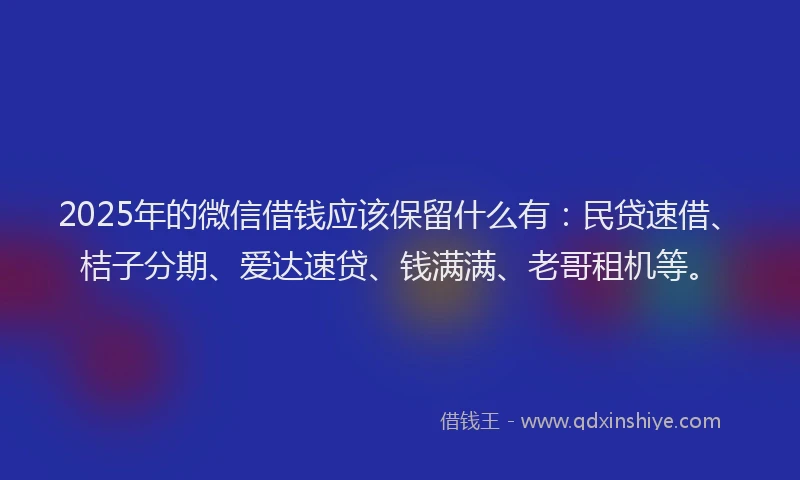 2025年的微信借钱应该保留什么有：民贷速借、桔子分期、爱达速贷、钱满满、老哥租机等。