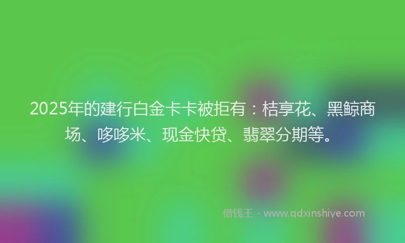 2025年的建行白金卡卡被拒有：桔享花、黑鲸商场、哆哆米、现金快贷、翡翠分期等。