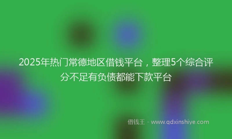 2025年热门常德地区借钱平台，整理5个综合评分不足有负债都能下款平台