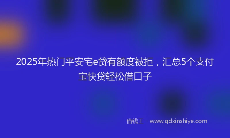 2025年热门平安宅e贷有额度被拒，汇总5个支付宝快贷轻松借口子