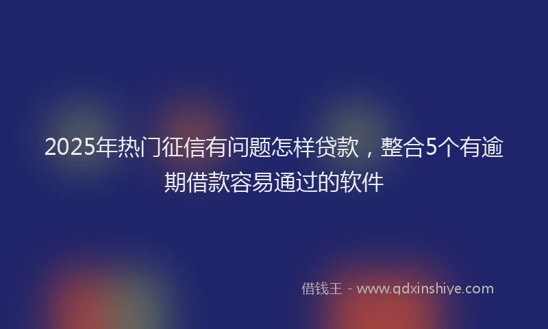 2025年热门征信有问题怎样贷款，整合5个有逾期借款容易通过的软件