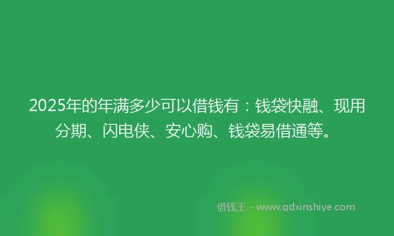 2025年的年满多少可以借钱有：钱袋快融、现用分期、闪电侠、安心购、钱袋易借通等。
