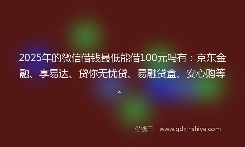 2025年的微信借钱最低能借100元吗有：京东金融、享易达、贷你无忧贷、易融贷盒、安心购等。