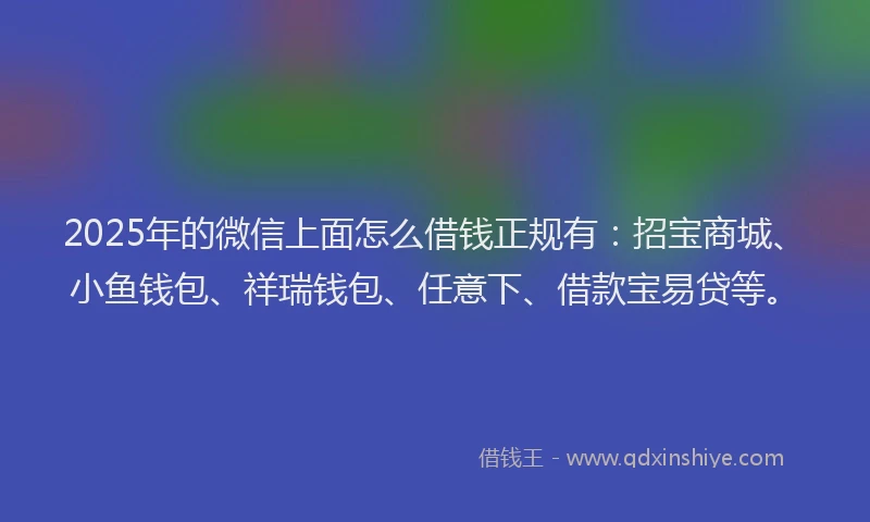 2025年的微信上面怎么借钱正规有：招宝商城、小鱼钱包、祥瑞钱包、任意下、借款宝易贷等。