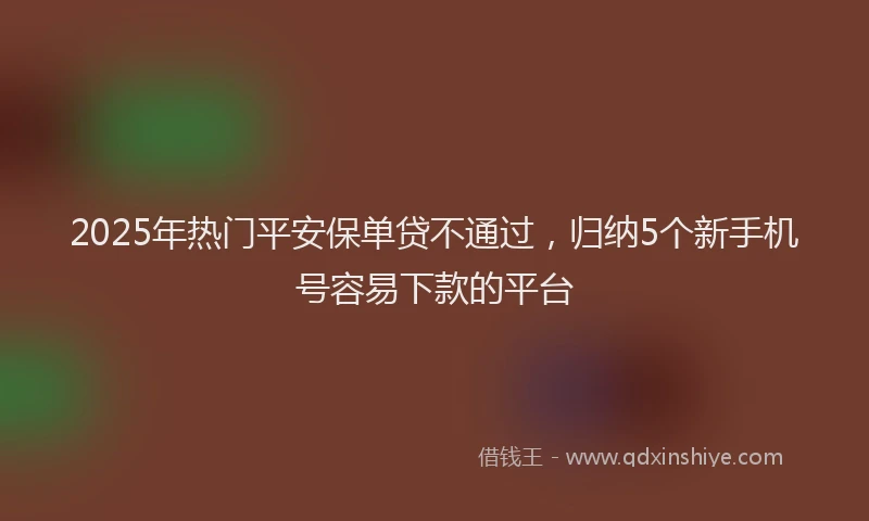 2025年热门平安保单贷不通过，归纳5个新手机号容易下款的平台