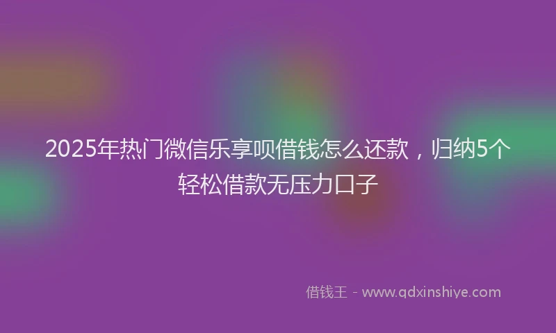 2025年热门微信乐享呗借钱怎么还款，归纳5个轻松借款无压力口子