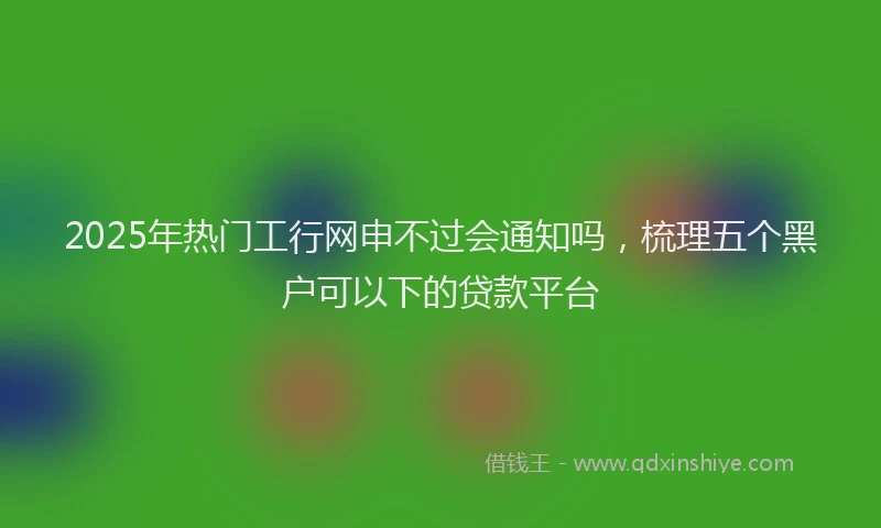 2025年热门工行网申不过会通知吗，梳理五个黑户可以下的贷款平台