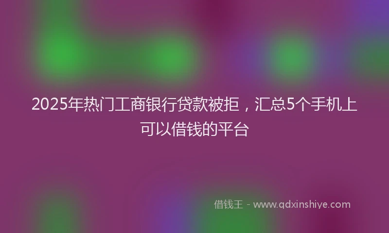 2025年热门工商银行贷款被拒，汇总5个手机上可以借钱的平台