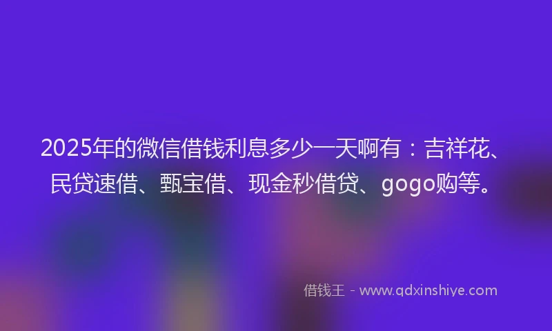 2025年的微信借钱利息多少一天啊有：吉祥花、民贷速借、甄宝借、现金秒借贷、gogo购等。