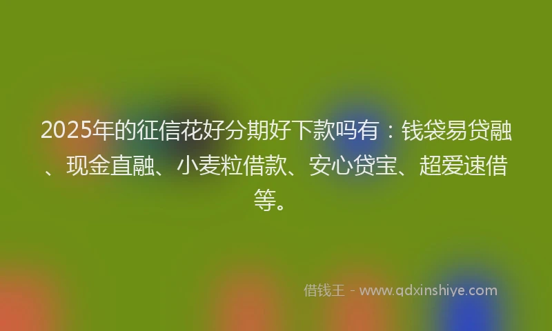 2025年的征信花好分期好下款吗有：钱袋易贷融、现金直融、小麦粒借款、安心贷宝、超爱速借等。