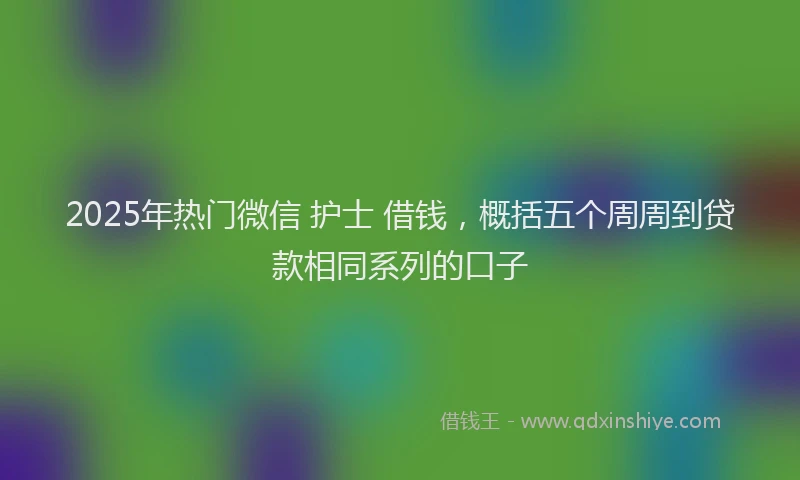 2025年热门微信 护士 借钱，概括五个周周到贷款相同系列的口子