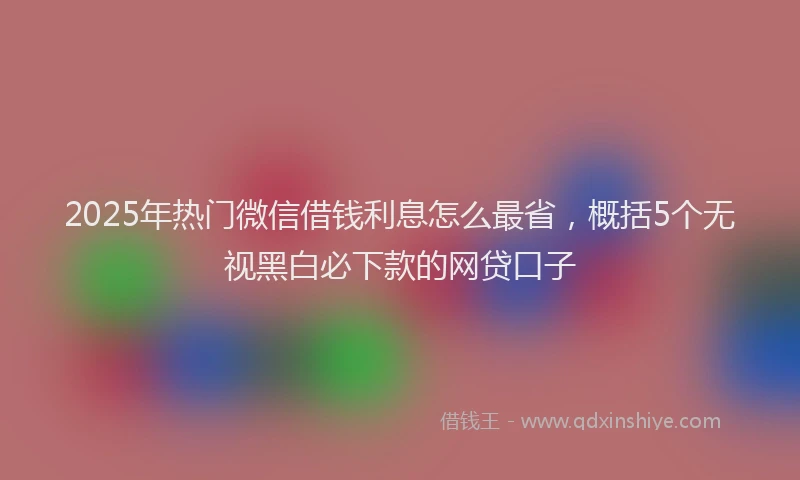 2025年热门微信借钱利息怎么最省，概括5个无视黑白必下款的网贷口子
